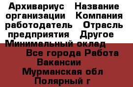 Архивариус › Название организации ­ Компания-работодатель › Отрасль предприятия ­ Другое › Минимальный оклад ­ 18 000 - Все города Работа » Вакансии   . Мурманская обл.,Полярный г.